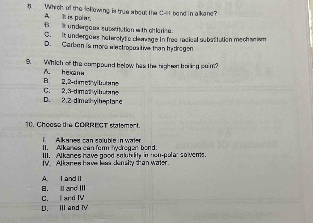 Which of the following is true about the C-H bond in alkane?
A. It is polar.
B. It undergoes substitution with chlorine.
C. It undergoes heterolytic cleavage in free radical substitution mechanism
D. Carbon is more electropositive than hydrogen
9. Which of the compound below has the highest boiling point?
A. hexane
B. 2,2 -dimethylbutane
C. 2,3 -dimethylbutane
D. 2,2 -dimethylheptane
10. Choose the CORRECT statement.
I. Alkanes can soluble in water.
II. Alkanes can form hydrogen bond.
III. Alkanes have good solubility in non-polar solvents.
IV. Alkanes have less density than water.
A. I and II
B. II and III
C. I and IV
D. III and IV