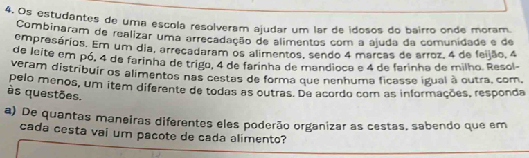 Os estudantes de uma esçola resolveram ajudar um lar de idosos do bairro onde moram. 
Combinaram de realizar uma arreçadação de alimentos com a ajuda da comunidade e de 
empresários. Em um dia, arreçadaram os alimentos, sendo 4 marcas de arroz. 4 de feijão, 4
de leite em pó, 4 de farinha de trigo, 4 de farinha de mandioca e 4 de farinha de milho. Resol- 
veram distribuír os alimentos nas cestas de forma que nenhuma ficasse igual à outra, com, 
pelo menos, um iter diferente de todas as outras. De acordo com as informações, responda 
às questões. 
a) De quantas maneiras diferentes eles poderão organizar as cestas, sabendo que em 
cada cesta vai um pacote de cada alimento?