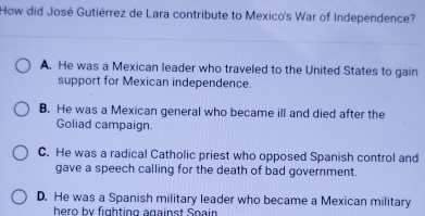 How did José Gutiérrez de Lara contribute to Mexico's War of Independence?
A. He was a Mexican leader who traveled to the United States to gain
support for Mexican independence.
B. He was a Mexican general who became ill and died after the
Goliad campaign.
C. He was a radical Catholic priest who opposed Spanish control and
gave a speech calling for the death of bad government.
D. He was a Spanish military leader who became a Mexican military
hero by fighting against Spain