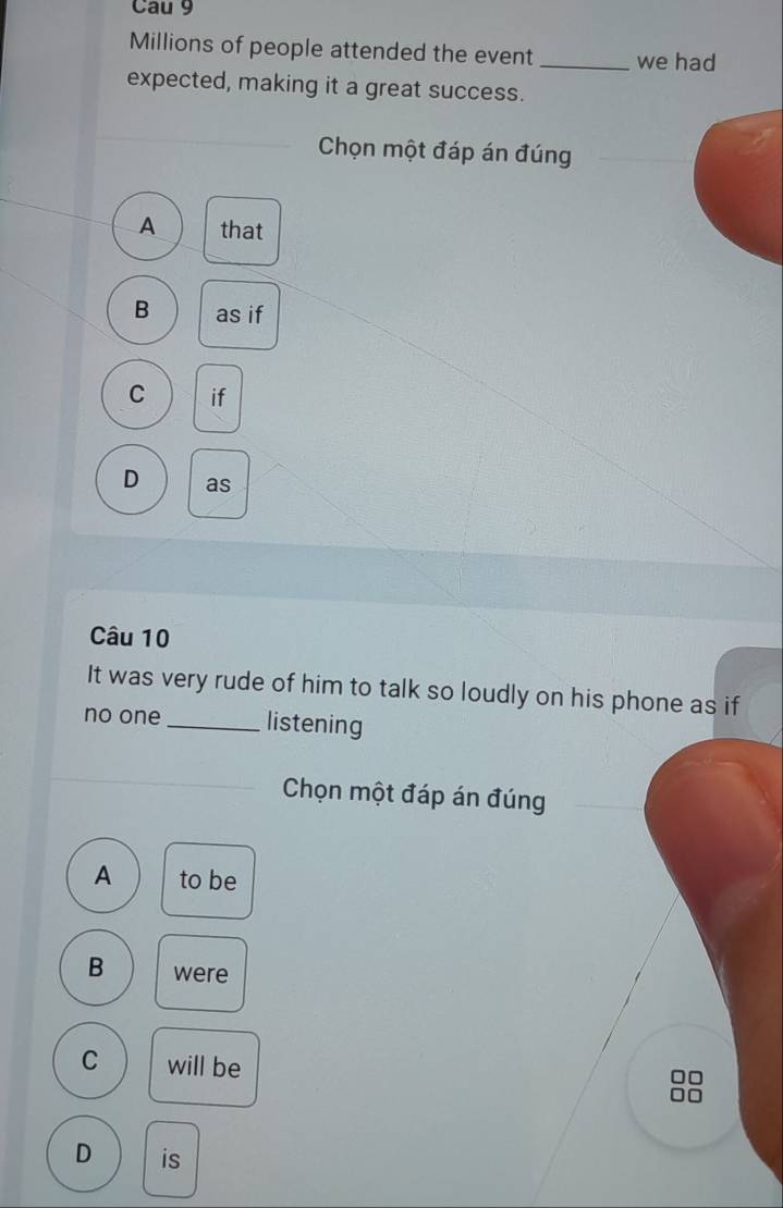 Cau 9
Millions of people attended the event _we had
expected, making it a great success.
Chọn một đáp án đúng
A that
B as if
C if
D as
Câu 10
It was very rude of him to talk so loudly on his phone as if
no one _listening
Chọn một đáp án đúng
A to be
B were
C will be
□□
□□
D is