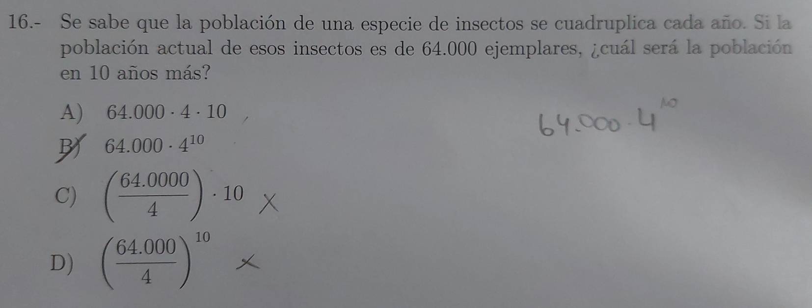 16.- Se sabe que la población de una especie de insectos se cuadruplica cada año. Si la
población actual de esos insectos es de 64.000 ejemplares, ¿cuál será la población
en 10 años más?
A) 64.000· 4· 10
64.000· 4^(10)
C) ( (64.0000)/4 )· 10
D) ( (64.000)/4 )^10