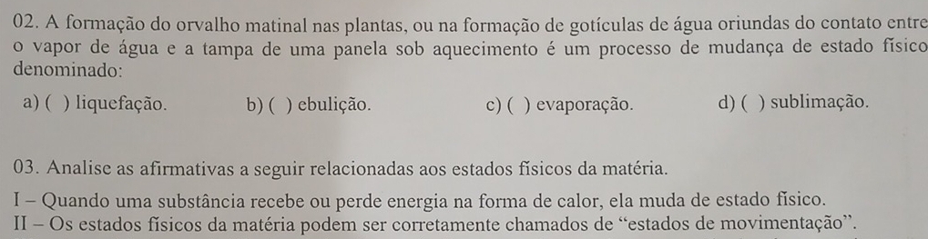 A formação do orvalho matinal nas plantas, ou na formação de gotículas de água oriundas do contato entre
o vapor de água e a tampa de uma panela sob aquecimento é um processo de mudança de estado físico
denominado:
a) ( ) liquefação. b) ( ) ebulição. c)( ) evaporação. d) ( ) sublimação.
03. Analise as afirmativas a seguir relacionadas aos estados físicos da matéria.
I - Quando uma substância recebe ou perde energia na forma de calor, ela muda de estado físico.
II - Os estados físicos da matéria podem ser corretamente chamados de “estados de movimentação”.