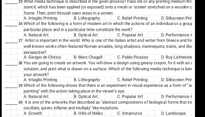 What media technique is described in the given process? Pass ink or any printing medium thre
stencil, which has been applied (or exposed) onto a mesh or 'screen' stretched on a wooden c
frame. Then, print through open areas in a screen.
A. Intaglio Printing B. Lithography C. Relief Printing D. Silkscreen Prin
_26 Which of the following is a form of modern art in which the actions of an individual or a group
particular place and in a particular time constitute the work?
A. Natural Art B. Optical Art C. Popular Art D. Performance A
_27 Artist is important in the world. Who is one of the Italian artist and writer from Greece and his
well-known works often featured Roman arcades, long shadows, mannequins, trains, and illoy
perspective?
A. Giorgio de Chirico B. Marc Chagall C. Pablo Picasso D. Roy Lichtenste
_28 You are going to create an artwork. You will draw a design using greasy crayon, fix it with an a
solution, and print what is drawn on a surface. Which of the following media technique is beir
your artwork?
A. Intaglio Printing B. Lithography C. Relief Printing D. Silkscreen Prin
_29 Which of the following shows that there is an experiment in visual experience as a form of “ac
painting" with the action taking place in the viewer's eye.
A. Natural Art B. Optical Art C. Popular Art D. Performance A
_
30 It is one of the artworks that described as "abstract compositions of biological forms that se
oscillate, quiver, inflame and multiply" like mutations.
A. Growth B. Hills of Nikko C. Intramuros D. Landscape