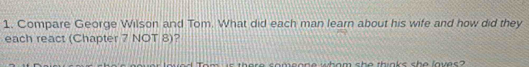 Compare George Wilson and Tom. What did each man learn about his wife and how did they 
each react (Chapter 7 NOT 8)? 
is there someone whom she thinks she loves?