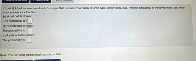 A ball is drawn randomly from a jar that contains 7 red balls, 3 white balls, and 2 yellow ball. Find the probability of the given event, and enter 
your answer as a fraction. 
(a) A red ball is drawn; 
The probability is : □ 
(b) A white ball is drawn; 
The probability is : □ 
(c) A yellow ball is drawn; 
The probability is : 
Note: You can ear partial credit on this problem.