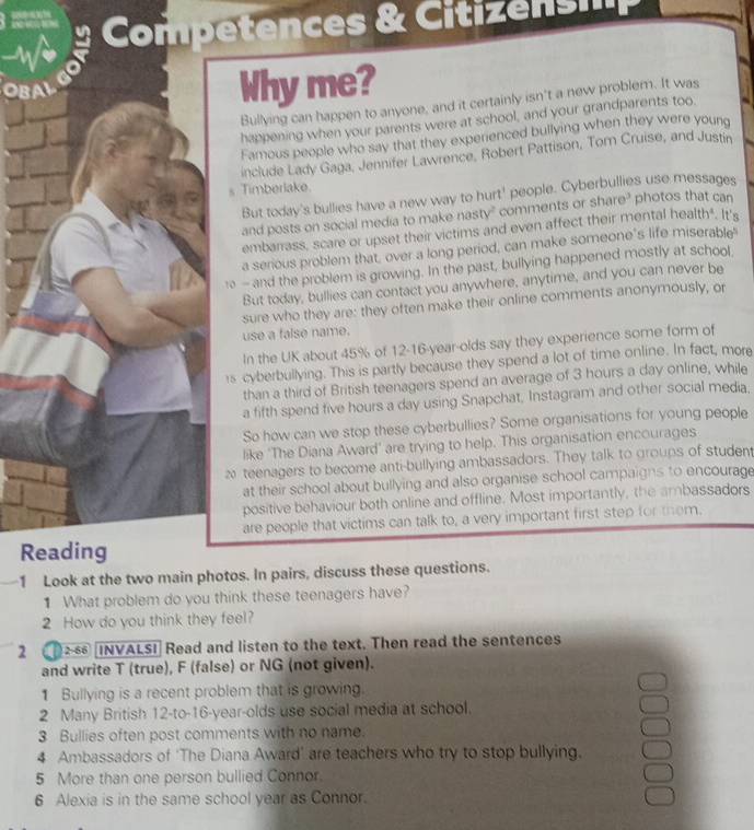 Why me?
Bullying can happen to anyone, and it certainly isn't a new problem. It was
happening when your parents were at school, and your grandparents too
Famous people who say that they experienced bullying when they were young
include Lady Gaga, Jennifer Lawrence, Robert Pattison, Tom Cruise, and Justín
s Timberlake photos that can
But today's bullies have a new way to hurt' people. Cyberbullies use messages
and posts on social media to make nasty" comments or share?
embarrass, scare or upset their victims and even affect their mental health". It's
a serious problem that, over a long period, can make someone's life miserable
1 - and the problem is growing. In the past, bullying happened mostly at school
But today, bullies can contact you anywhere, anytime, and you can never be
sure who they are: they often make their online comments anonymously, or
use a false name.
In the UK about 45% of 12-16-year-olds say they experience some form of
rs cyberbullying. This is partly because they spend a lot of time online. In fact, more
than a third of British teenagers spend an average of 3 hours a day online, while
a fifth spend five hours a day using Snapchat, Instagram and other social media,
So how can we stop these cyberbullies? Some organisations for young people
like 'The Diana Award’ are trying to help. This organisation encourages
2 teenagers to become anti-bullying ambassadors. They talk to groups of student
at their school about bullying and also organise school campaigns to encourage
positive behaviour both online and offline. Most importantly, the ambassadors
are people that victims can talk to, a very important first step for them.
Reading
1 Look at the two main photos. In pairs, discuss these questions.
1 What problem do you think these teenagers have?
2 How do you think they feel?
2   INVALSI] Read and listen to the text. Then read the sentences
and write T (true), F (false) or NG (not given).
1 Bullying is a recent problem that is growing.
2 Many British 12-to-16-year-olds use social media at school.
3 Bullies often post comments with no name.
4 Ambassadors of ‘The Diana Award’ are teachers who try to stop bullying.
5 More than one person bullied Connor.
6 Alexia is in the same school year as Connor.
