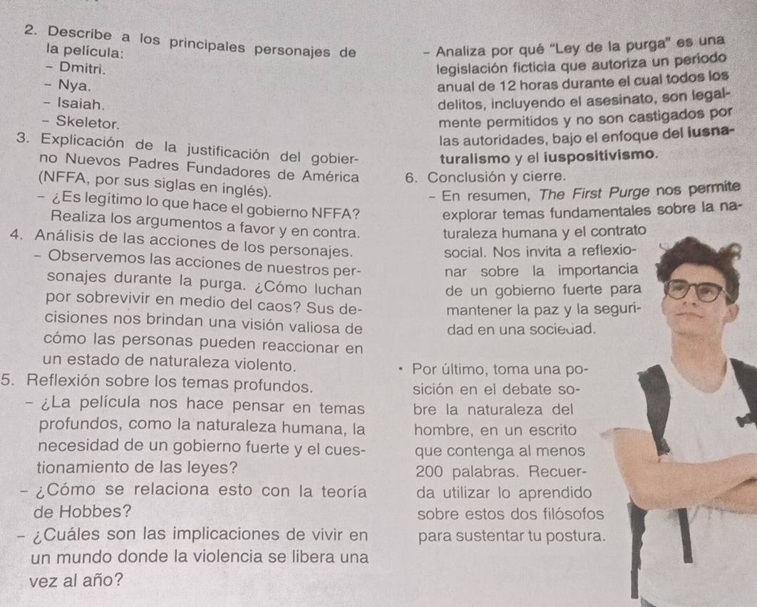 Describe a los principales personajes de - Analiza por qué 'Ley de la purga'' es una
la película:
- Dmitri.
legislación ficticia que autoriza un periodo
- Nya.
anual de 12 horas durante el cual todos los
- Isaiah. delitos, incluyendo el asesinato, son legal-
- Skeletor.
mente permitidos y no son castigados por
las autoridades, bajo el enfoque del lusna-
3. Explicación de la justificación del gobier-
turalismo y el iuspositivismo.
no Nuevos Padres Fundadores de América 6. Conclusión y cierre.
(NFFA, por sus siglas en inglés).
- En resumen, The First Purge nos permite
- ¿Es legítimo lo que hace el gobierno NFFA?
explorar temas fundamentales sobre la na-
Realiza los argumentos a favor y en contra.
turaleza humana y el contrato
4. Análisis de las acciones de los personajes.
social. Nos invita a reflexio-
- Observemos las acciones de nuestros per-
nar sobre la importancia
sonajes durante la purga. ¿Cómo luchan
de un gobierno fuerte para
por sobrevivir en medio del caos? Sus de-
mantener la paz y la seguri-
cisiones nos brindan una visión valiosa de
dad en una sociedad.
cómo las personas pueden reaccionar en
un estado de naturaleza violento. Por último, toma una po-
5. Reflexión sobre los temas profundos. sición en el debate so-
- ¿La película nos hace pensar en temas bre la naturaleza del
profundos, como la naturaleza humana, la hombre, en un escrito
necesidad de un gobierno fuerte y el cues- que contenga al menos
tionamiento de las leyes? 200 palabras. Recuer-
Cómo se relaciona esto con la teoría da utilizar lo aprendido
de Hobbes? sobre estos dos filósofos
- ¿Cuáles son las implicaciones de vivir en para sustentar tu postura.
un mundo donde la violencia se libera una
vez al año?