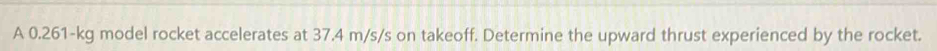 A 0.261-kg model rocket accelerates at 37.4 m/s/s on takeoff. Determine the upward thrust experienced by the rocket.