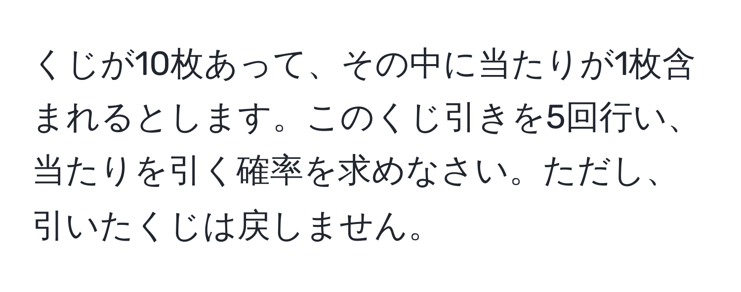 くじが10枚あって、その中に当たりが1枚含まれるとします。このくじ引きを5回行い、当たりを引く確率を求めなさい。ただし、引いたくじは戻しません。