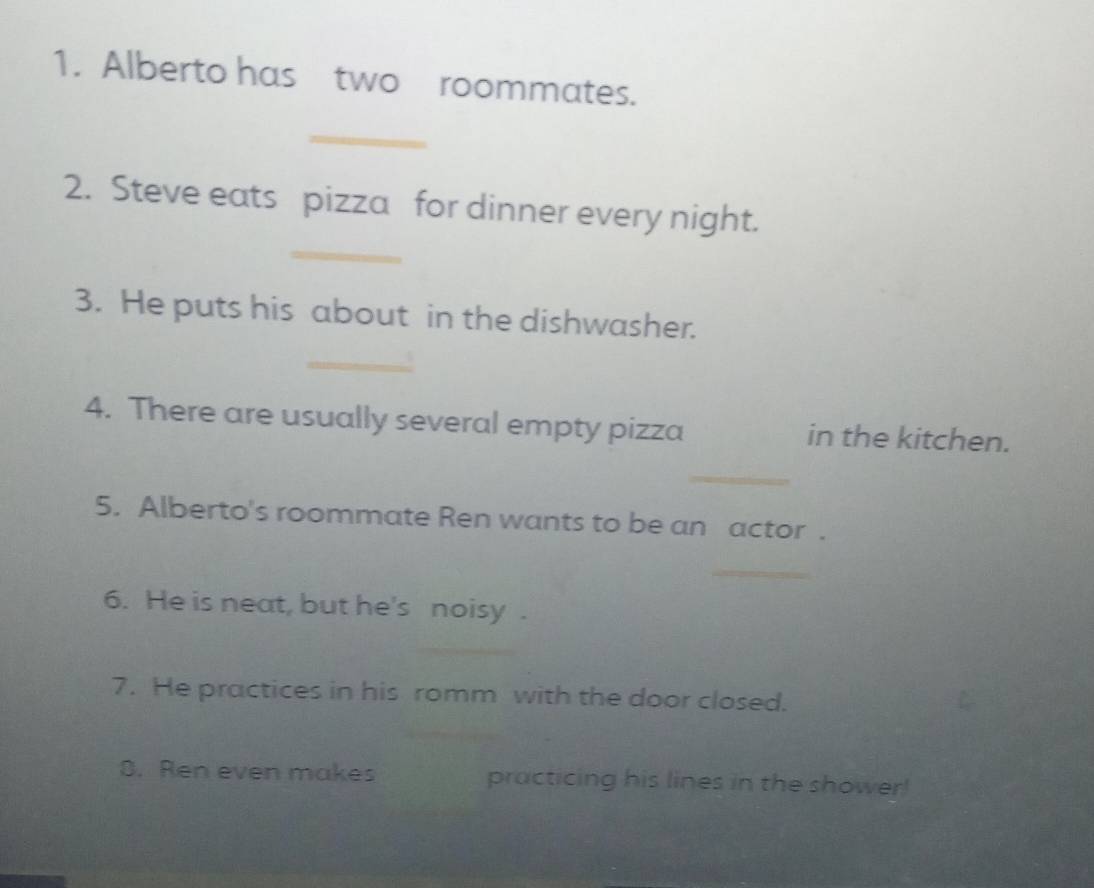 Alberto has two roommates. 
_ 
_ 
2. Steve eats pizza for dinner every night. 
3. He puts his about in the dishwasher. 
_ 
4. There are usually several empty pizza in the kitchen. 
_ 
5. Alberto's roommate Ren wants to be an actor . 
_ 
6. He is neat, but he's noisy . 
7. He practices in his romm with the door closed. 
3. Ren even makes practicing his lines in the shower!