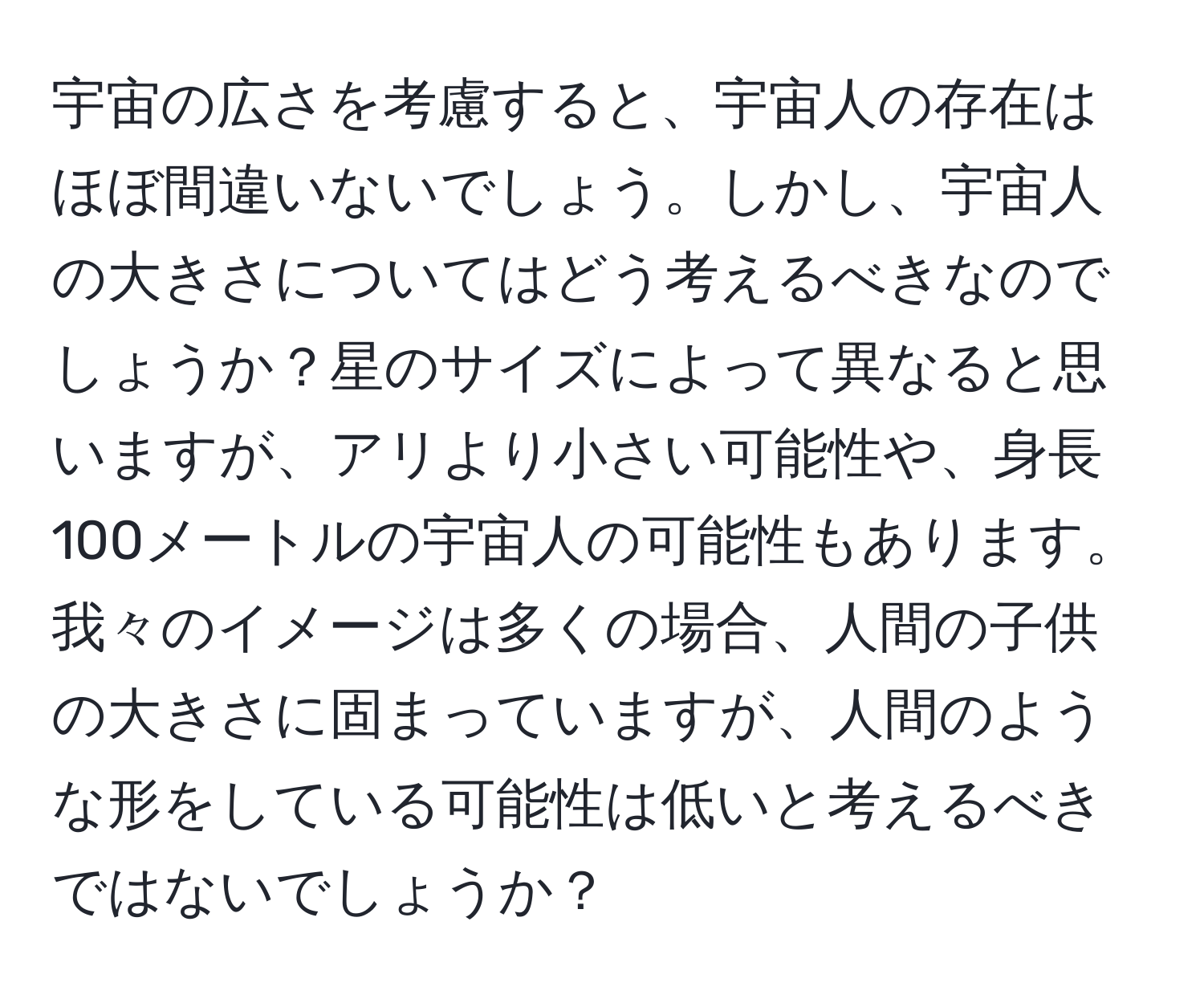 宇宙の広さを考慮すると、宇宙人の存在はほぼ間違いないでしょう。しかし、宇宙人の大きさについてはどう考えるべきなのでしょうか？星のサイズによって異なると思いますが、アリより小さい可能性や、身長100メートルの宇宙人の可能性もあります。我々のイメージは多くの場合、人間の子供の大きさに固まっていますが、人間のような形をしている可能性は低いと考えるべきではないでしょうか？