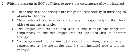 Which statement is NOT sufficient to prove the congruence of two triangles?
A. Three angles of one triangle are congruent respectively to three angles
of another triangle.
B. Three sides of one triangle are congruent respectively to the three
sides of another triangle.
C. Two angles and the included side of one triangle are congruent
respectively to the two angles and the included side of another 
triangle.
D. Two angles and the non-included side of one triangle are congruent
respectively to the two angles and the non-included side of another
triangle.