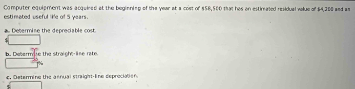 Computer equipment was acquired at the beginning of the year at a cost of $58,500 that has an estimated residual value of $4,200 and an 
estimated useful life of 5 years. 
a. Determine the depreciable cost.
$
b. Determhe the straight-line rate.
%
c. Determine the annual straight-line depreciation.
$