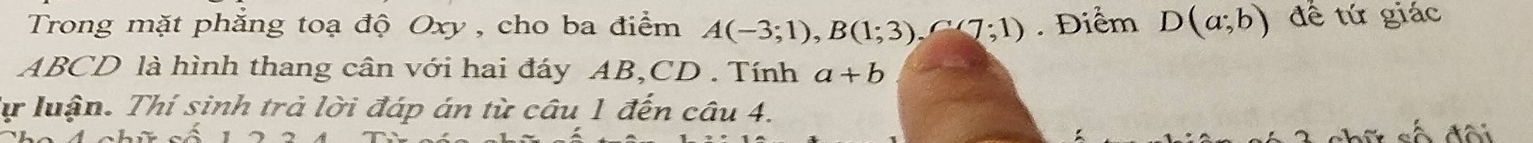 Trong mặt phẳng toạ độ Oxy , cho ba điểm A(-3;1), B(1;3), C(7;1). Điểm D(a;b) đề tứ giác
ABCD là hình thang cân với hai đáy AB, CD. Tính a+b
Tự luận. Thí sinh trả lời đáp án từ câu 1 đến câu 4. 
số đôi