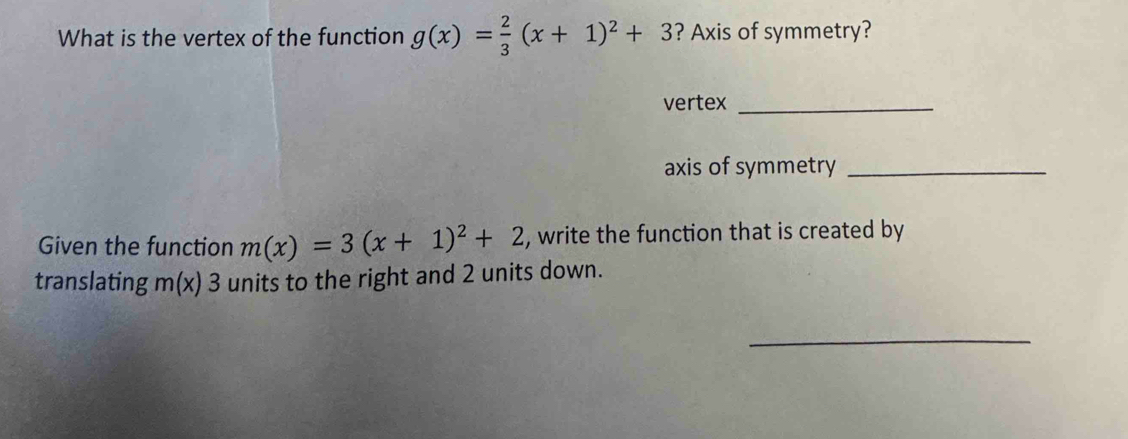 What is the vertex of the function g(x)= 2/3 (x+1)^2+3 ? Axis of symmetry? 
vertex_ 
axis of symmetry_ 
Given the function m(x)=3(x+1)^2+2 , write the function that is created by 
translating m(x)3 units to the right and 2 units down. 
_