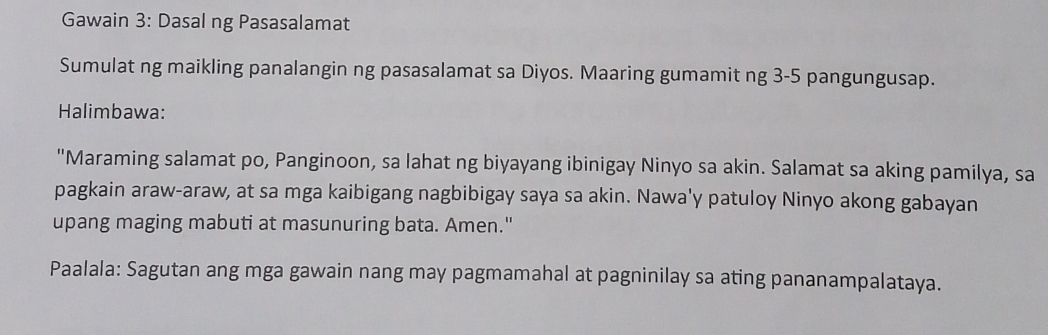 Gawain 3: Dasal ng Pasasalamat 
Sumulat ng maikling panalangin ng pasasalamat sa Diyos. Maaring gumamit ng 3 - 5 pangungusap. 
Halimbawa: 
"Maraming salamat po, Panginoon, sa lahat ng biyayang ibinigay Ninyo sa akin. Salamat sa aking pamilya, sa 
pagkain araw-araw, at sa mga kaibigang nagbibigay saya sa akin. Nawa'y patuloy Ninyo akong gabayan 
upang maging mabuti at masunuring bata. Amen." 
Paalala: Sagutan ang mga gawain nang may pagmamahal at pagninilay sa ating pananampalataya.