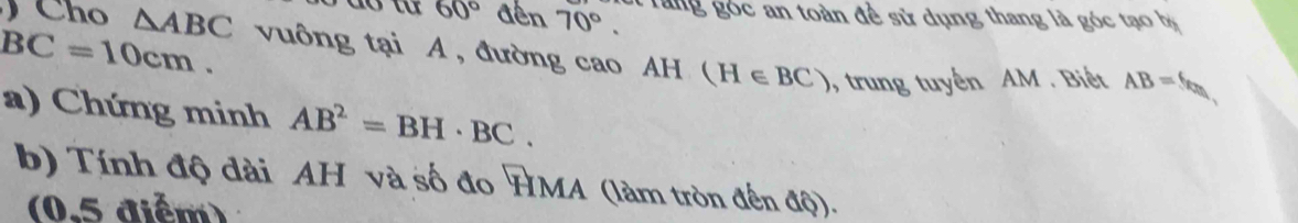 do từ 60° đến 70°. rang góc an toàn đề sử dụng thang là góc tạo bị
BC=10cm. 
Cho △ ABC vuông tại A , đường cao AH (H∈ BC) , trung tuyến AM. Biết
AB=6
a) Chứng minh AB^2=BH· BC. 
b) Tính độ đài AH và số đo HMA (làm tròn đến độ). 
(0.5 diểm)