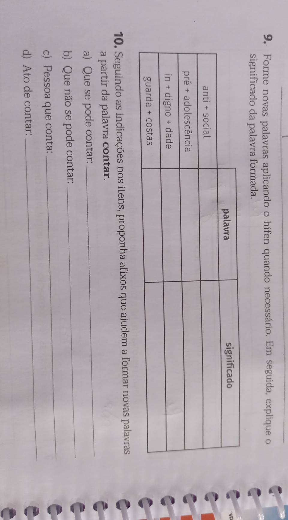 Forme novas palavras aplicando o hífen quando necessário. Em seguida, explique o 
significado da palavra formada. 
10. Seguindo as indicações nos itens, proponha afixos que ajudem a formar novas palavras 
_ 
a partir da palavra contar. 
_ 
a) Que se pode contar: 
b) Que não se pode contar: 
c) Pessoa que conta: 
_ 
d) Ato de contar: 
_