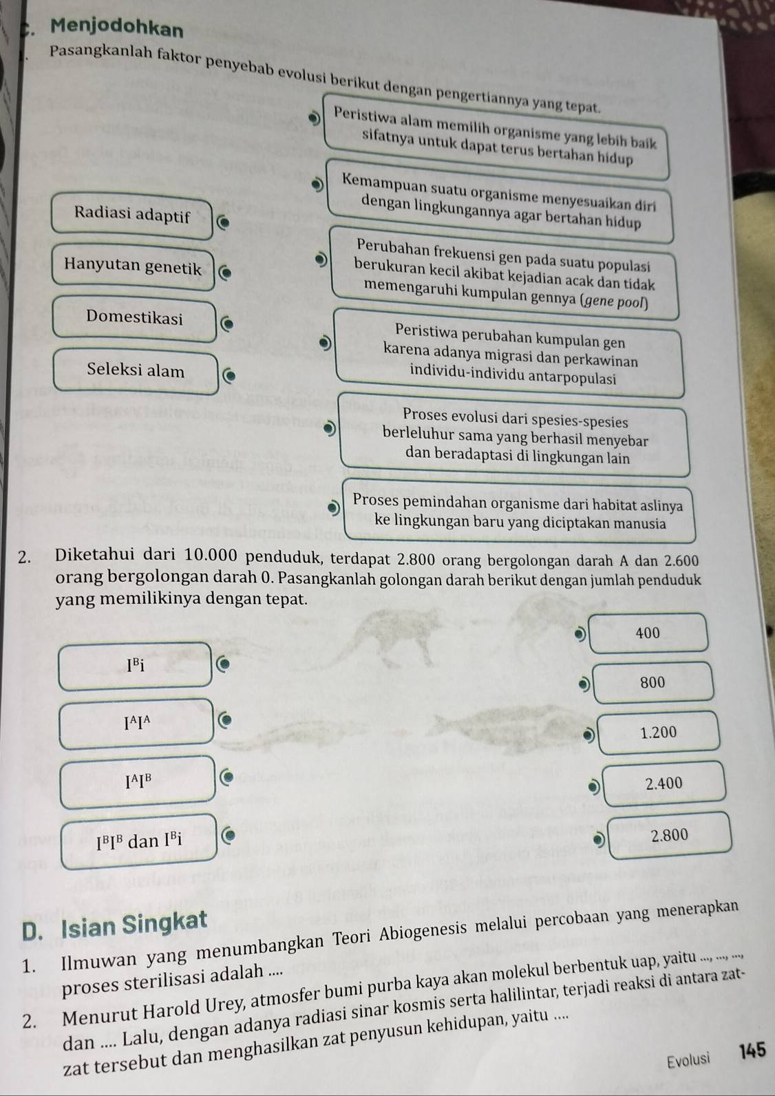 Menjodohkan
Pasangkanlah faktor penyebab evolusi berikut dengan pengertiannya yang tepat.
Peristiwa alam memilih organisme yang lebih baik
sifatnya untuk dapat terus bertahan hidup.
Kemampuan suatu organisme menyesuaikan diri
dengan lingkungannya agar bertahan hídup
Radiasi adaptif
Perubahan frekuensi gen pada suatu populasi
berukuran kecil akibat kejadian acak dan tídak 
Hanyutan genetik memengaruhi kumpulan gennya (gene pool)
Domestikasi Peristiwa perubahan kumpulan gen
karena adanya migrasi dan perkawinan
Seleksi alam
individu-individu antarpopulasi
Proses evolusi dari spesies-spesies
berleluhur sama yang berhasil menyebar
dan beradaptasi di lingkungan lain
Proses pemindahan organisme dari habitat aslinya
ke lingkungan baru yang diciptakan manusia
2. Diketahui dari 10.000 penduduk, terdapat 2.800 orang bergolongan darah A dan 2.600
orang bergolongan darah 0. Pasangkanlah golongan darah berikut dengan jumlah penduduk
yang memilikinya dengan tepat.
400
I^Bi
800
I^AI^A
1.200
I^AI^B 2.400
I^BI^B dan I^Bi
2.800
D. Isian Singkat
1. Ilmuwan yang menumbangkan Teori Abiogenesis melalui percobaan yang menerapkan
proses sterilisasi adalah ....
2. Menurut Harold Urey, atmosfer bumi purba kaya akanon moul berbentuk uapp, yaitu ..., ..., ....,
dan .... Lalu, dengan adanya radiasi sinar kosmis serta halilintar, terjadi reaksi di antara zat-
zat tersebut dan menghasilkan zat penyusun kehidupan, yaitu ....
Evolusi 145