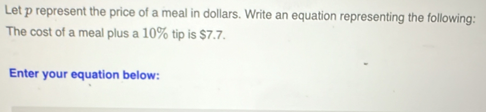 Let p represent the price of a meal in dollars. Write an equation representing the following: 
The cost of a meal plus a 10% tip is $7.7. 
Enter your equation below: