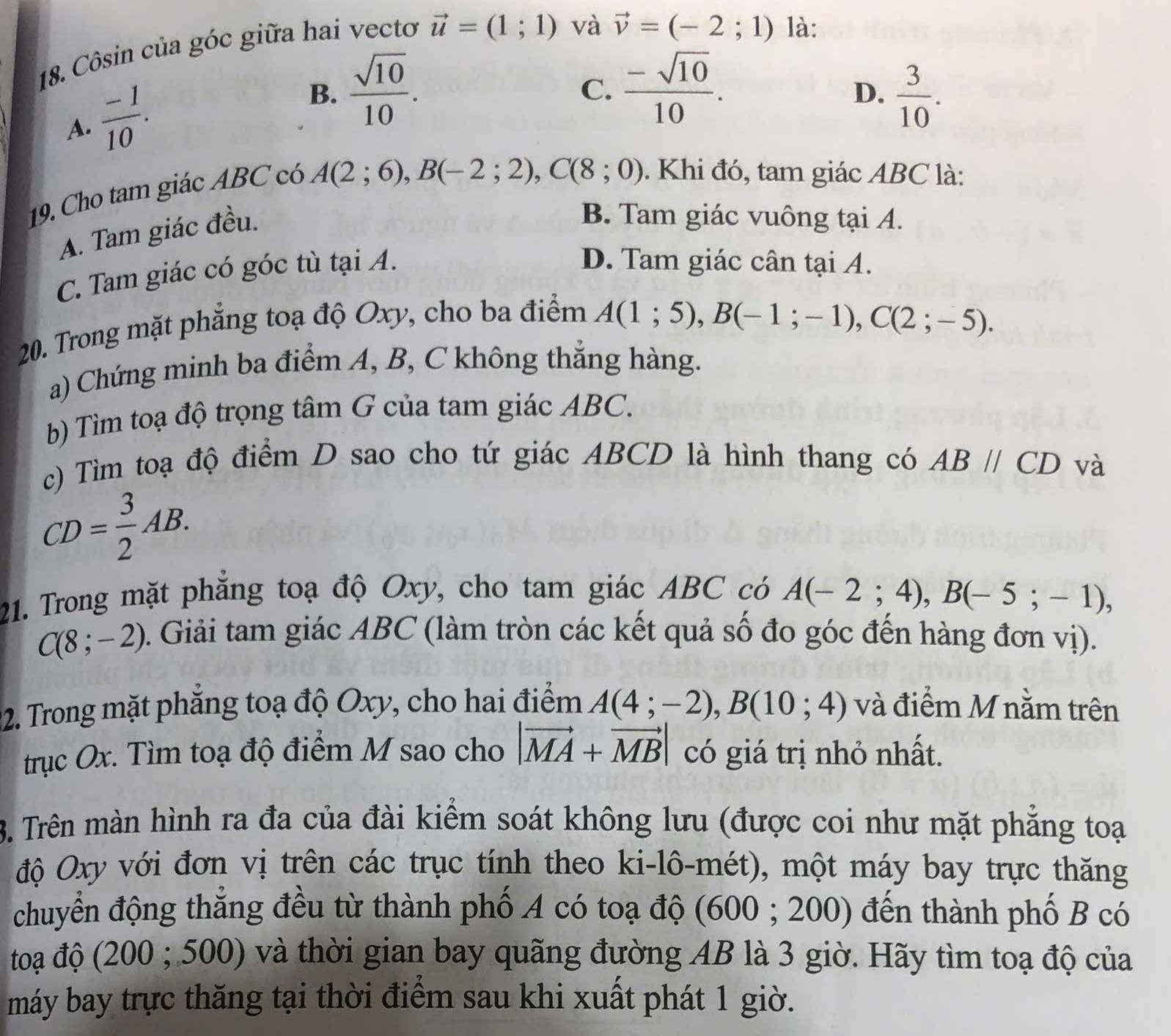 Côsin của góc giữa hai vecto vector u=(1;1) và
vector v=(-2;1) là:
A.  (-1)/10 .
B.  sqrt(10)/10 .  (-sqrt(10))/10 .  3/10 .
C.
D.
19. Cho tam giác ABC có
A(2;6),B(-2;2),C(8;0). Khi đó, tam giác ABC là:
A. Tam giác đều.
B. Tam giác vuông tại A.
C. Tam giác có góc tù tại A.
D. Tam giác cân tại A.
20. Trong mặt phẳng toạ độ Oxy, cho ba điểm
A(1;5),B(-1;-1),C(2;-5).
a) Chứng minh ba điểm A, B, C không thắng hàng.
b) Tìm toạ độ trọng tâm G của tam giác ABC.
c) Tìm toạ độ điểm D sao cho tứ giác ABCD là hình thang có ABparallel CD và
CD= 3/2 AB.
21. Trong mặt phẳng toạ độ Oxy, cho tam giác ABC có A(-2;4),B(-5;-1),
C(8;-2). Giải tam giác ABC (làm tròn các kết quả số đo góc đến hàng đơn vị).
02. Trong mặt phăng toạ độ Oxy, cho hai điểm A(4;-2),B(10;4) và điểm M nằm trên
trục Ox. Tìm toạ độ điểm M sao cho |vector MA+vector MB| có giá trị nhỏ nhất.
3. Trên màn hình ra đa của đài kiểm soát không lưu (được coi như mặt phẳng toại
độ Oxy với đơn vị trên các trục tính theo ki-lô-mét), một máy bay trực thăng
chuyển động thắng đều từ thành phố A có toạ độ (600 ; 200) đến thành phố B có
toạ độ (200 ; 500) và thời gian bay quãng đường AB là 3 giờ. Hãy tìm toạ độ của
máy bay trực thăng tại thời điểm sau khi xuất phát 1 giờ.