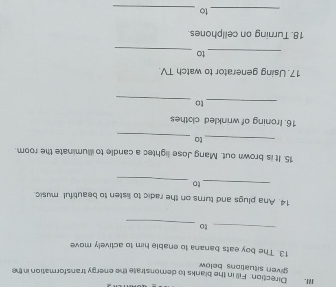 Direction: Fill in the blanks to demonstrate the energy transformation in the 
given situations below 
13. The boy eats banana to enable him to actively move 
_ 
_to 
14. Ana plugs and turns on the radio to listen to beautiful music. 
_ 
_to 
15. It is brown out. Mang Jose lighted a candle to illuminate the room. 
_ 
_to 
16. Ironing of wrinkled clothes 
_ 
_to 
17. Using generator to watch TV. 
_ 
_to 
18. Turning on cellphones. 
_to 
_