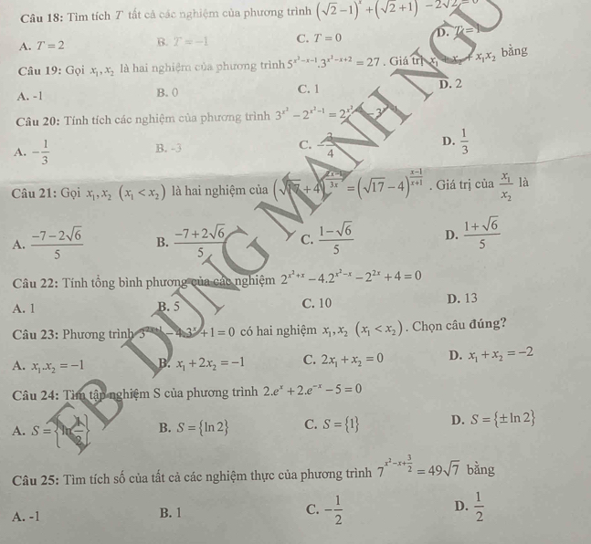 Tìm tích T tất cả các nghiệm của phương trình (sqrt(2)-1)^x+(sqrt(2)+1)-2sqrt(2)=0
A. T=2 B. T=-1 C. T=0 D. Z=9
Câu 19: Gọi x_1,x_2 là hai nghiệm của phương trình 5^(x^2)-x-1.3^(x^2)-x+2=27. Giá trịx x_1x_2
bằng
A. -1 B. ( C. 1
D. 2
Câu 20: Tính tích các nghiệm của phương trình 3^(x^2)-2^(x^2)-1=2^(x^2)
A. - 1/3  B. -3 C.  2/4  D.  1/3 
Câu 21: Gọi x_1,x_2(x_1 là hai nghiệm của (sqrt(8x)+4)^ (x-1)/3x =(sqrt(17)-4)^ (x-1)/x+1 . Giá trị ciafrac x_1x_2 là
A.  (-7-2sqrt(6))/5  B.  (-7+2sqrt(6))/5  C.  (1-sqrt(6))/5  D.  (1+sqrt(6))/5 
Câu 22: Tính tổng bình phương của các nghiệm 2^(x^2)+x-4.2^(x^2)-x-2^(2x)+4=0
A. 1 B. 5 C. 10 D. 13
Câu 23: Phương trình 3^(2x+1)+1=0 có hai nghiệm x_1,x_2(x_1 . Chọn câu đúng?
A. x_1.x_2=-1 B. x_1+2x_2=-1 C. 2x_1+x_2=0 D. x_1+x_2=-2
Câu 24:T âm tập nghiệm S của phương trình 2.e^x+2.e^(-x)-5=0
A. S=  ln  1/e ) B. S= ln 2 C. S= 1 D. S= ± ln 2
Câu 25: Tìm tích số của tất cả các nghiệm thực của phương trình 7^(x^2)-x+ 3/2 =49sqrt(7) bằng
A. -1 B. 1 C. - 1/2  D.  1/2 