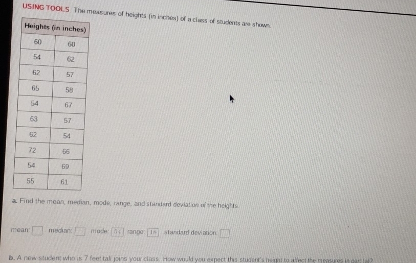 USING TOOLS The measures of heights (in inches) of a class of students are shown. 
a. Find the mean, median, mode, range, and standard deviation of the heights. 
mean: □ median □ mode: 54 range. 18 standard deviation □ 
b. A new student who is 7 feet tall joins your class. How would you expect this student's height to affect the measures in part (a)?