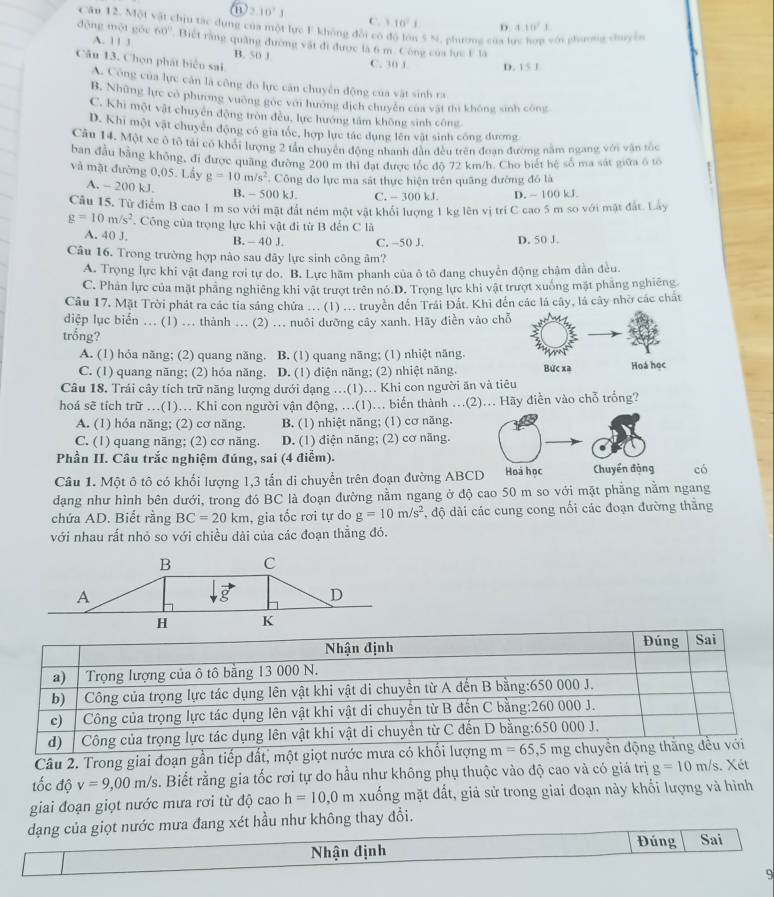 2.10^71
Câu 12. Một vật chịu tác dụng của một lực F không đổi có
C. 1.10^2i 5 410^21
đōng một góu 60° Biệt rằng quảng đường vật đi được là 6 m. Công của lực F là 5 N, phương của h p hi phương chuyên
A. 1 1 1 B. 50 1
Câu 13. Chọn phát biểu sai
C. 30 1 D. 15J
A. Công của lực căn là công đo lực căn chuyển động của vật sinh ra
B. Những lực có phương vuờng gốc với hương địch chuyên của vật thì không sinh công
C. Khi một vật chuyên động tròn đều, lực hướng tâm không sinh công.
D. Khi một vật chuyên động có gia tốc, hợp lực tác dụng lên vật sinh công dương
Câu 14. Một xe ô tổ tái có khổi lượng 2 tần chuyên động nhanh dẫn đều trên đoạn đường năm ngang với vận tốc
ban đầu bằng không, đi được quãng đường 200 m thì đạt được tốc độ 72 km/h. Cho biết hệ số ma sát giữa ô tổ
và mặt đường 0,05. Lấy g=10m/s^2. Công do lực ma sát thực hiện trên quâng đường đồ là
A. - 200 kJ. B. - 500 kJ. C. -300kJ D. ~ 100 kJ.
Câu 15. Từ điểm B cao 1m so với mặt đất ném một vật khổi lượng 1 kg lên vị trí C cao 5 m so với mặt đất. Lây
g=10m/s^2. Công của trọng lực khi vật đi từ B đến C là
A. 40 J. B. - 40 J. C. -50 J. D. 50 J.
Câu 16. Trong trường hợp nào sau đây lực sinh công âm?
A. Trọng lực khi vật đang rơi tự do. B. Lực hãm phanh của ô tô đang chuyển động chậm dẫn đều.
C. Phản lực của mặt phảng nghiêng khi vật trượt trên nó.D. Trọng lực khi vật trượt xuống mặt phẳng nghiêng.
Câu 17. Mặt Trời phát ra các tia sáng chứa ... (1) ... truyền đến Trái Đất. Khi đến các lá cây, là cây nhờ các chất
diệp lục biển ... (1) ... thành ... (2) ... nuôi dưỡng cây xanh. Hãy điền vào chỗ
trống?
A. (1) hóa năng; (2) quang năng. B. (1) quang nāng; (1) nhiệt năng.
C. (1) quang năng; (2) hóa năng. D. (1) điện năng; (2) nhiệt năng. Bức xa Hoá học
Câu 18. Trải cây tích trữ năng lượng dưới dạng ...(1)... Khi con người ăn và tiêu
hoá sẽ tích trữ ...(1)... Khi con người vận động, ...(1)... biến thành ...(2)... Hãy điễn vào chỗ trống?
A. (1) hóa năng; (2) cơ năng. B. (1) nhiệt năng; (1) cơ năng.
C. (1) quang nãng; (2) cơ năng. D. (1) điện năng; (2) cơ năng.
Phần II. Câu trắc nghiệm đúng, sai (4 điểm).
Câu 1. Một ô tô có khối lượng 1,3 tấn di chuyển trên đoạn đường ABCD Hoà học Chuyển động có
dạng như hình bên dưới, trong đó BC là đoạn đường nằm ngang ở độ cao 50 m so với mặt phẳng nằm ngang
chứa AD. Biết rằng BC=20km , gia tốc rơi tự do g=10m/s^2 , độ dài các cung cong nổi các đoạn đường thắng
với nhau rất nhỏ so với chiều dài của các đoạn thẳng đó.
Câu 2. Trong giai đoạn gần tiếp đất, m
tốc độ v=9,00m/s. Biết rằng gia tốc rơi tự do hầu như không phụ thuộc vào độ cao và có giá trị g=10m/s. Xét
giai đoạn giọt nước mưa rơi từ độ cao h=10,0m A xuống mặt đất, giả sử trong giai đoạn này khối lượng và hình
dạng của giọt nước mưa đang xét hầu như không thay đổi.
Nhận định Đúng Sai