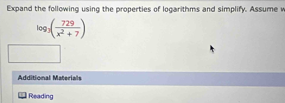 Expand the following using the properties of logarithms and simplify. Assume w
log _3( 729/x^2+7 )
Additional Materials 
Reading