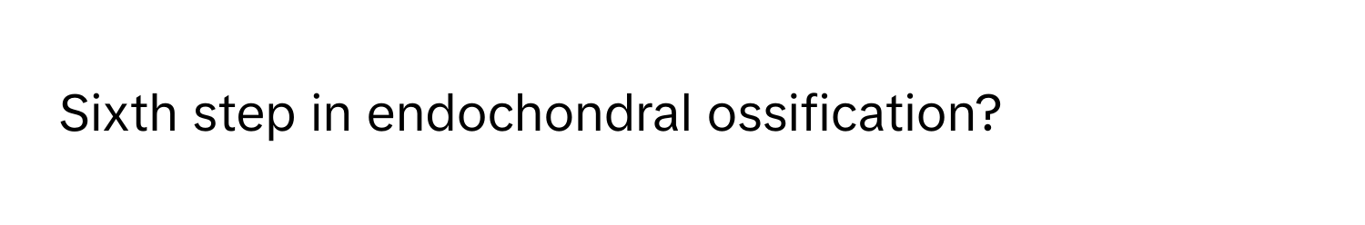 Sixth step in endochondral ossification?