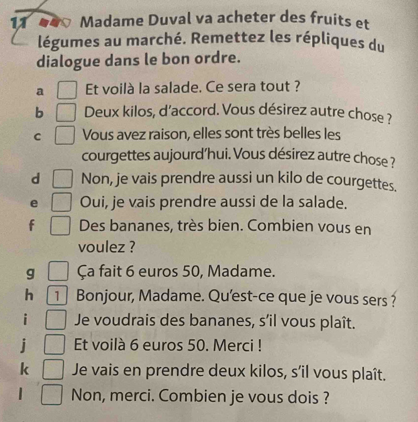 Madame Duval va acheter des fruits et 
légumes au marché. Remettez les répliques du 
dialogue dans le bon ordre. 
a Et voilà la salade. Ce sera tout ? 
b Deux kilos, d'accord. Vous désirez autre chose ? 
C Vous avez raison, elles sont très belles les 
courgettes aujourd'hui. Vous désirez autre chose ? 
d Non, je vais prendre aussi un kilo de courgettes. 
e Oui, je vais prendre aussi de la salade. 
f Des bananes, très bien. Combien vous en 
voulez ? 
g Ça fait 6 euros 50, Madame. 
h 1 Bonjour, Madame. Qu'est-ce que je vous sers ? 
Je voudrais des bananes, s’il vous plaît. 
Et voilà 6 euros 50. Merci ! 
Je vais en prendre deux kilos, s’il vous plaît. 
Non, merci. Combien je vous dois ?