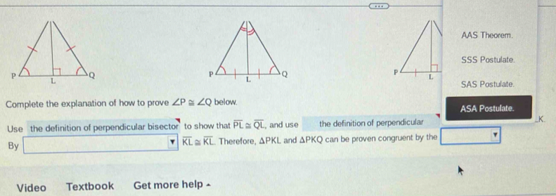 AAS Theorem.
SSS Postulate.
SAS Postulate.
Complete the explanation of how to prove ∠ P≌ ∠ Q below. ASA Postulate.
Use the definition of perpendicular bisector to show that overline PL≌ overline QL , and use the definition of perpendicular _ K.
By □ overline KL≌ overline KL≌ overline KL. Therefore, △ PKL and △ PKQ can be proven congruent by the □ 
Video Textbook Get more help -