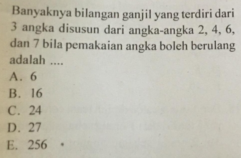 Banyaknya bilangan ganjil yang terdiri dari
3 angka disusun dari angka-angka 2, 4, 6,
dan 7 bila pemakaian angka boleh berulang
adalah ....
A. 6
B. 16
C. 24
D. 27
E. 256