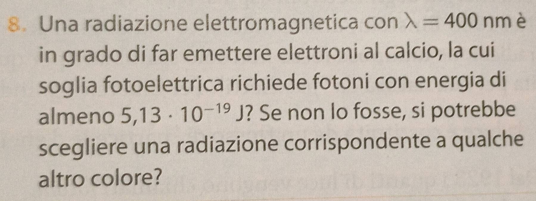 Una radiazione elettromagnetica con lambda =400 nmè 
in grado di far emettere elettroni al calcio, la cui 
soglia fotoelettrica richiede fotoni con energia di 
almeno 5,13· 10^(-19)J ? Se non lo fosse, si potrebbe 
scegliere una radiazione corrispondente a qualche 
altro colore?