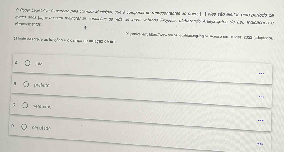 Poder Legislativo é exercido pela Câmara Municipal, que é composta de representantes do povo, (...) eles são eleitos pelo período de
quatro anos [...] e buscam melhorar as condições de vida de todos votando Projetos, elaborando Anteprojetos de Lei, Indicações e
Requerimentos.
Disponivel em: https://www.pocosdecaldas.mg.leg.br. Acesso em: 10 dez. 2022 (adaptado).
O texto descreve as funções e o campo de atuação de um
A juiz.
..
B prefeito.
..
C vereador.
..
D deputado.