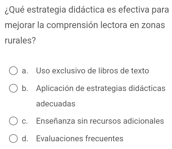 ¿Qué estrategia didáctica es efectiva para
mejorar la comprensión lectora en zonas
rurales?
a. Uso exclusivo de libros de texto
b. Aplicación de estrategias didácticas
adecuadas
c. Enseñanza sin recursos adicionales
d. Evaluaciones frecuentes