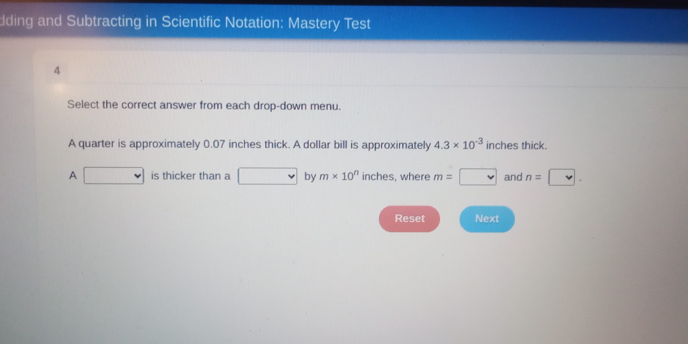 dding and Subtracting in Scientific Notation: Mastery Test 
4 
Select the correct answer from each drop-down menu. 
A quarter is approximately 0.07 inches thick. A dollar bill is approximately 4.3* 10^(-3) inches thick. 
A □ is thicker than a □ by m* 10^n inches, where m= □ and n=□. 
Reset Next