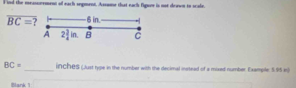 Find the measurement of each segment. Assume that each figure is not drawn to scale.
overline BC= ? 6 in. 
A 2 3/4 in. B C
BC= _ incheS (Just type in the number with the decimal instead of a mixed number. Example: 5.95 in) 
Blank 1: