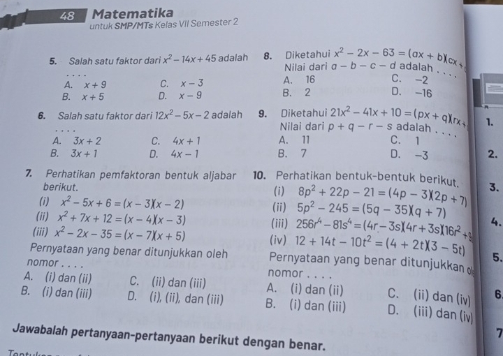 Matematika
untuk SMP/MTs Kelas VII Semester 2
5. Salah satu faktor dari x^2-14x+45 adalah 8. Diketahui x^2-2x-63=(ax+b)(cx+ ( adalan . . .
Nilai dari a-b-c-
A. x+9 C. x-3 A. 16
C. -2
B. x+5 D. x-9 B. 2
D. -16
6. Salah satu faktor dari 12x^2-5x-2 adalah 9. Diketahui 21x^2-41x+10=(px+q)(rx+ 1.
Nilai dari p+q-r-s adalah . . . .
A. 3x+2 C. 4x+1 A. 11 C. 1
B. 3x+1 D. 4x-1 B. 7 D. -3 2.
7. Perhatikan pemfaktoran bentuk aljabar 10. Perhatikan bentuk-bentuk berikut. 8p^2+22p-21=(4p-3)(2p+7) 3.
berikut. (i)
(i) x^2-5x+6=(x-3)(x-2) (ii) 5p^2-245=(5q-35)(q+7)
(ii) x^2+7x+12=(x-4)(x-3) (iii) 256r^4-81s^4=(4r-3s)(4r+3s)(16r^2+s) 4.
(iv)
(iii) x^2-2x-35=(x-7)(x+5) 12+14t-10t^2=(4+2t)(3-5t) 5.
Pernyataan yang benar ditunjukkan oleh Pernyataan yang benar ditunjukkan 
nomor . . . . nomor . . . .
A. (i) dan (ii) C. (ii) dan (iii) A. (i) dan (ii) C. (ii) dan (iv) 6
B. (i) dan (iii) D. (i), (ii), dan (iii) B. (i) dan (iii) D. (iii) dan (iv)
7
Jawabalah pertanyaan-pertanyaan berikut dengan benar.
T