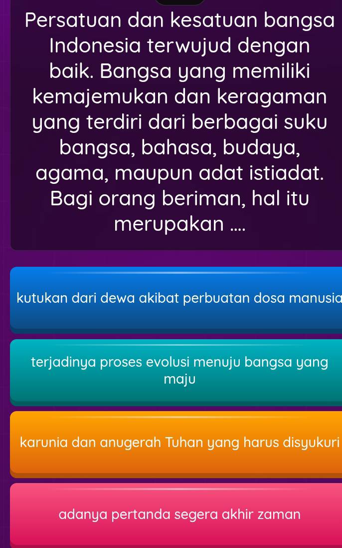 Persatuan dan kesatuan bangsa
Indonesia terwujud dengan
baik. Bangsa yang memiliki
kemajemukan dan keragaman
yang terdiri dari berbagai suku
bangsa, bahasa, budaya,
agama, maupun adat istiadat.
Bagi orang beriman, hal itu
merupakan ....
kutukan dari dewa akibat perbuatan dosa manusia
terjadinya proses evolusi menuju bangsa yang
maju
karunia dan anugerah Tuhan yang harus disyukuri
adanya pertanda segera akhir zaman