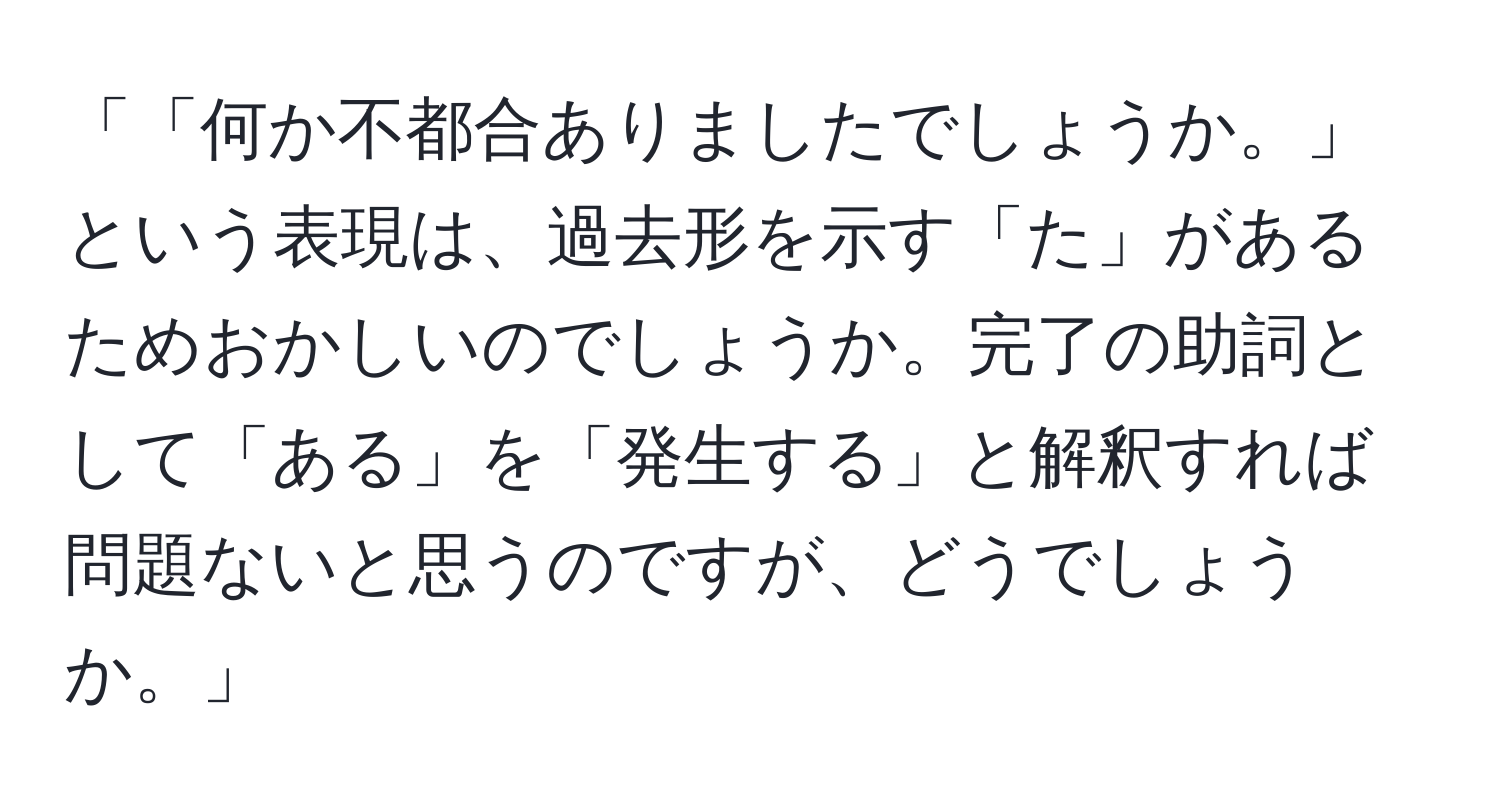 「「何か不都合ありましたでしょうか。」という表現は、過去形を示す「た」があるためおかしいのでしょうか。完了の助詞として「ある」を「発生する」と解釈すれば問題ないと思うのですが、どうでしょうか。」