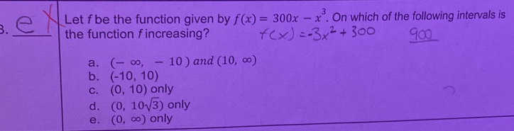 Let fbe the function given by f(x)=300x-x^3. On which of the following intervals is
3. _the function fincreasing?
_
a. (-∈fty ,-10) and (10,∈fty )
b. (-10,10)
c. (0,10) only
d. (0,10sqrt(3)) only
e. (0,∈fty ) only