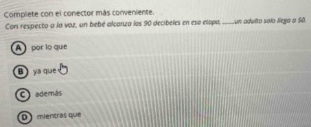 Complete con el conector más conveniente.
Con respecto a la voz, un bebé alcanza los 90 decibeles en esa etapa, _un adulto solo liega a 50.
A por lo que
B ya que
además
D mientras que