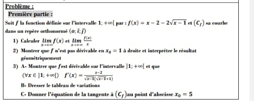 Problème : 
Première partie : 
Soit f la fonction définie sur l'intervalle 1; +∞ [ par : f(x)=x-2-2sqrt(x-1) et (c_f) sa courbe 
dans un repère orthonormé (o;vector i;vector j)
1) Calculer limlimits _xto +∈fty f(x) et limlimits _xto +∈fty  f(x)/x 
2) Montrer que ƒ n'est pas dérivable en x_0=1 à droite et interpréter le résultat 
géométriquement 
3) A- Montrer que fest dérivable sur l'intervalle ]1;+∈fty [ et que
(forall x∈ ]1;+∈fty Df'(x)= (x-2)/sqrt(x-1)(sqrt(x-1)+1) 
B- Dresser le tableau de variations 
C- Donner l'équation de la tangente à (c_f) au point d’abscisse x_0=5