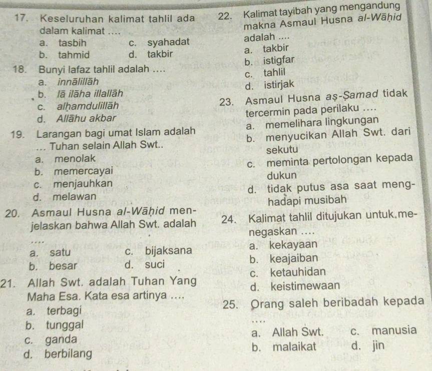 Keseluruhan kalimat tahlil ada 22. Kalimat tayibah yang mengandung
dalam kalimat ....
makna Asmaul Husna al-Wāhid
a. tasbih c. syahadat adalah ....
b. tahmid d. takbir
a. takbir
18. Bunyi lafaz tahlil adalah …. b. istigfar
c. tahlil
a. innālillāh
d. istirjak
b. lā ilāha illallāh
c. alḥamdulillāh 23. Asmaul Husna aş-Şamad tidak
d. Allāhu akbar tercermin pada perilaku ....
19. Larangan bagi umat Islam adalah a. memelihara lingkungan
... Tuhan selain Allah Swt.. b. menyucikan Allah Swt. dari
a. menolak sekutu
b. memercayai c. meminta pertolongan kepada
c. menjauhkan dukun
d. melawan d. tidak putus asa saat meng-
20. Asmaul Husna al-Wāḥid men- hadapi musibah
jelaskan bahwa Allah Swt. adalah 24. Kalimat tahlil ditujukan untuk me-
negaskan ....
a. satu c. bijaksana a. kekayaan
b. besar d. suci b. keajaiban
21. Allah Swt. adalah Tuhan Yang c. ketauhidan
d. keistimewaan
Maha Esa. Kata esa artinya ....
a. terbagi 25. Orang saleh beribadah kepada
b. tunggal … 
c. ganda a. Allah Swt. c. manusia
d. berbilang b. malaikat d， jin