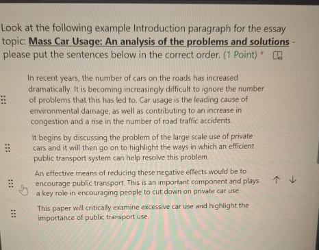 Look at the following example Introduction paragraph for the essay
topic: Mass Car Usage: An analysis of the problems and solutions -
please put the sentences below in the correct order. (1 Point) *
In recent years, the number of cars on the roads has increased
dramatically. It is becoming increasingly difficult to ignore the number
: of problems that this has led to. Car usage is the leading cause of
environmental damage, as well as contributing to an increase in
congestion and a rise in the number of road traffic accidents.
It begins by discussing the problem of the large scale use of private
cars and it will then go on to highlight the ways in which an efficient
public transport system can help resolve this problem.
An effective means of reducing these negative effects would be to
encourage public transport. This is an important component and plays
a key role in encouraging people to cut down on private car use.
This paper will critically examine excessive car use and highlight the
importance of public transport use.