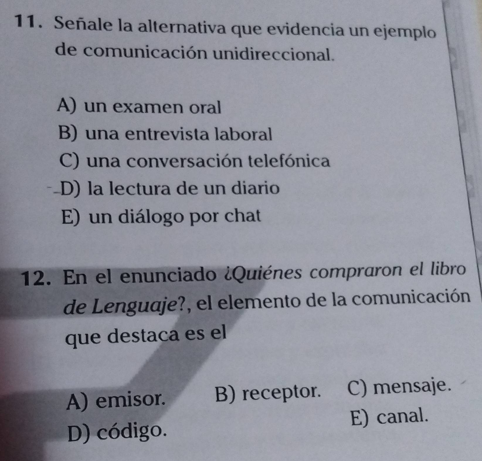 Señale la alternativa que evidencia un ejemplo
de comunicación unidireccional.
A) un examen oral
B) una entrevista laboral
C) una conversación telefónica
D) la lectura de un diario
E) un diálogo por chat
12. En el enunciado ¿Quiénes compraron el libro
de Lenguaje?, el elemento de la comunicación
que destaca es el
A) emisor.
B) receptor. C) mensaje.
E) canal.
D) código.