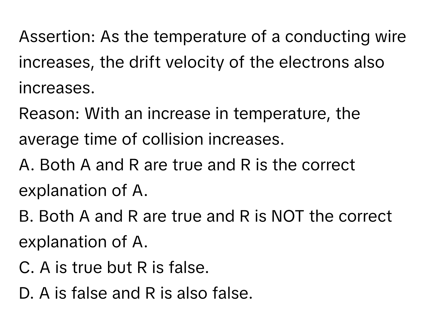 Assertion: As the temperature of a conducting wire increases, the drift velocity of the electrons also increases. 

Reason: With an increase in temperature, the average time of collision increases. 

A. Both A and R are true and R is the correct explanation of A. 
B. Both A and R are true and R is NOT the correct explanation of A. 
C. A is true but R is false. 
D. A is false and R is also false.