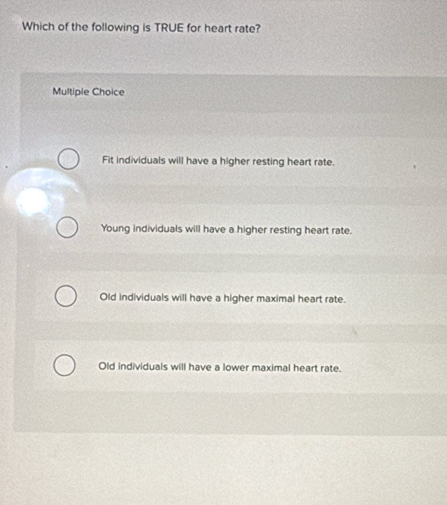 Which of the following is TRUE for heart rate?
Multiple Choice
Fit individuals will have a higher resting heart rate.
Young individuals will have a higher resting heart rate.
Old individuals will have a higher maximal heart rate.
Old individuals will have a lower maximal heart rate.